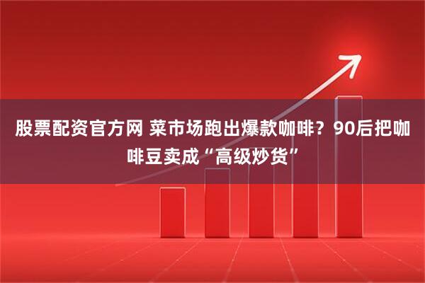 股票配资官方网 菜市场跑出爆款咖啡？90后把咖啡豆卖成“高级炒货”