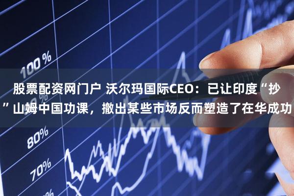股票配资网门户 沃尔玛国际CEO：已让印度“抄”山姆中国功课，撤出某些市场反而塑造了在华成功