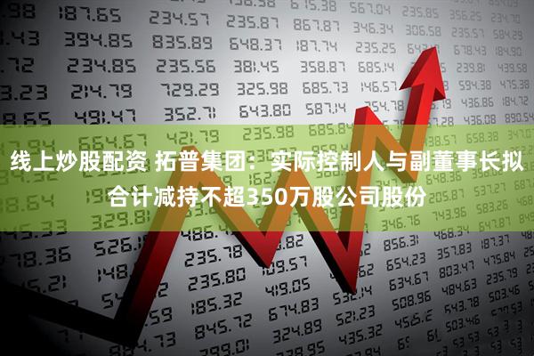 线上炒股配资 拓普集团：实际控制人与副董事长拟合计减持不超350万股公司股份