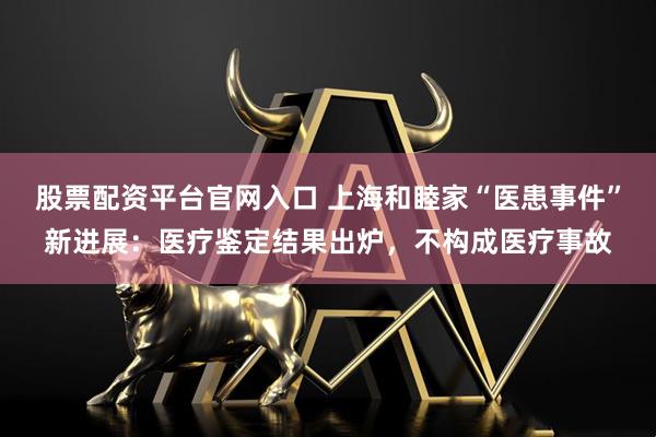 股票配资平台官网入口 上海和睦家“医患事件”新进展：医疗鉴定结果出炉，不构成医疗事故