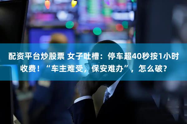 配资平台炒股票 女子吐槽：停车超40秒按1小时收费！“车主难受，保安难办”，怎么破？