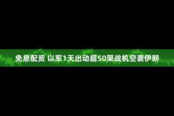 免息配资 以军1天出动超50架战机空袭伊朗