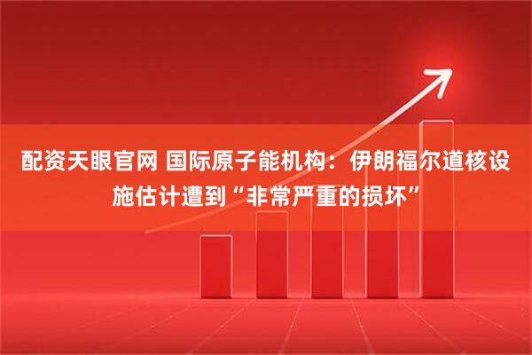 配资天眼官网 国际原子能机构：伊朗福尔道核设施估计遭到“非常严重的损坏”