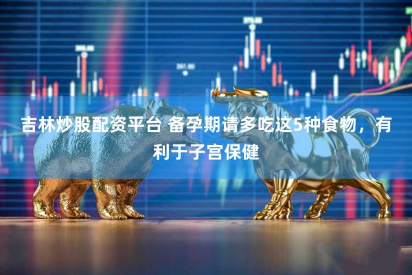 吉林炒股配资平台 备孕期请多吃这5种食物，有利于子宫保健