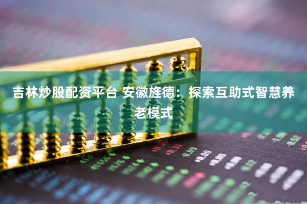 吉林炒股配资平台 安徽旌德：探索互助式智慧养老模式