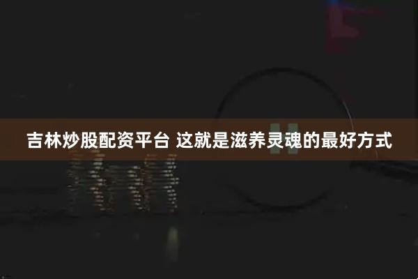 吉林炒股配资平台 这就是滋养灵魂的最好方式