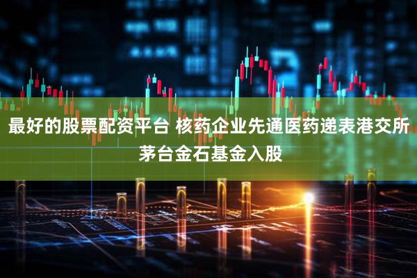 最好的股票配资平台 核药企业先通医药递表港交所 茅台金石基金入股
