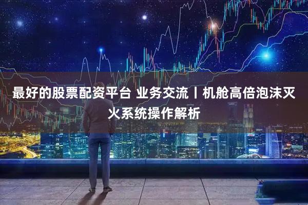最好的股票配资平台 业务交流丨机舱高倍泡沫灭火系统操作解析