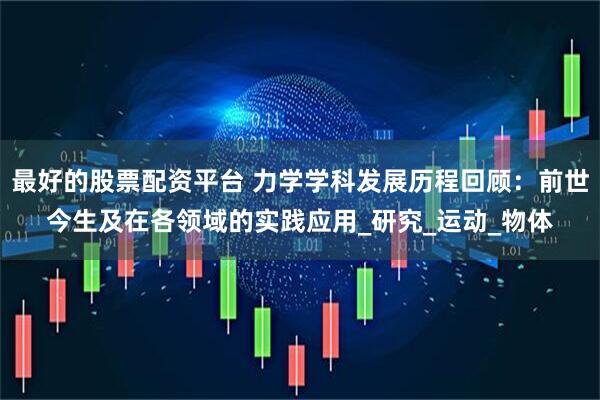 最好的股票配资平台 力学学科发展历程回顾：前世今生及在各领域的实践应用_研究_运动_物体
