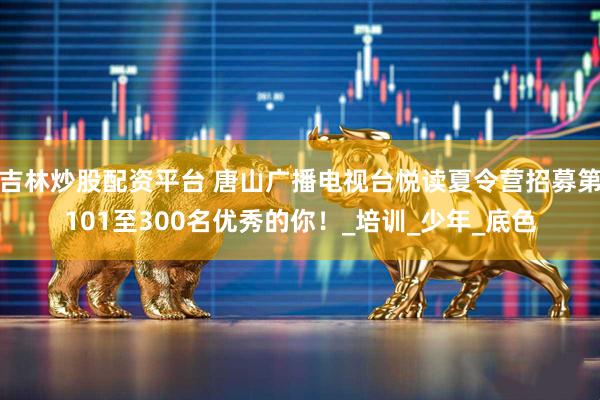 吉林炒股配资平台 唐山广播电视台悦读夏令营招募第101至300名优秀的你！_培训_少年_底色