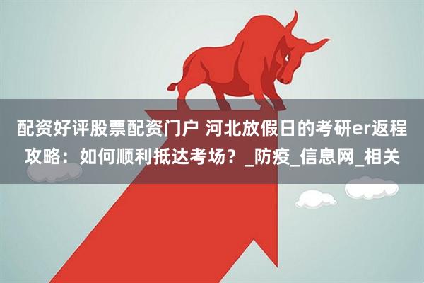 配资好评股票配资门户 河北放假日的考研er返程攻略：如何顺利抵达考场？_防疫_信息网_相关