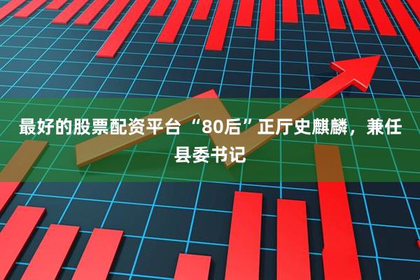 最好的股票配资平台 “80后”正厅史麒麟，兼任县委书记