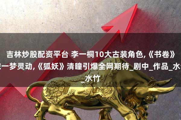 吉林炒股配资平台 李一桐10大古装角色,《书卷》宋一梦灵动,《狐妖》清瞳引爆全网期待_剧中_作品_水竹