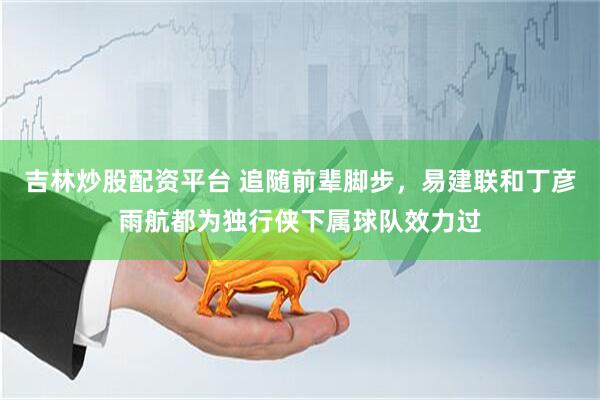 吉林炒股配资平台 追随前辈脚步，易建联和丁彦雨航都为独行侠下属球队效力过