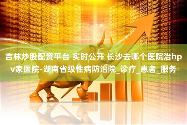 吉林炒股配资平台 实时公开 长沙去哪个医院治hpv家医院-湖南省级性病防治院_诊疗_患者_服务