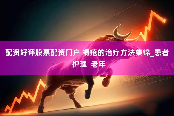 配资好评股票配资门户 褥疮的治疗方法集锦_患者_护理_老年