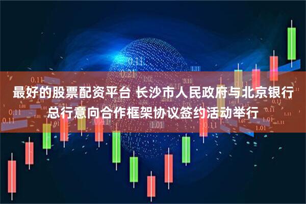 最好的股票配资平台 长沙市人民政府与北京银行总行意向合作框架协议签约活动举行
