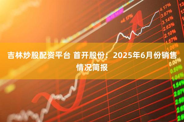 吉林炒股配资平台 首开股份：2025年6月份销售情况简报