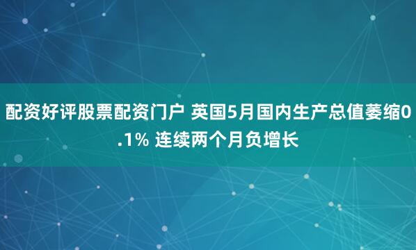 配资好评股票配资门户 英国5月国内生产总值萎缩0.1% 连续两个月负增长