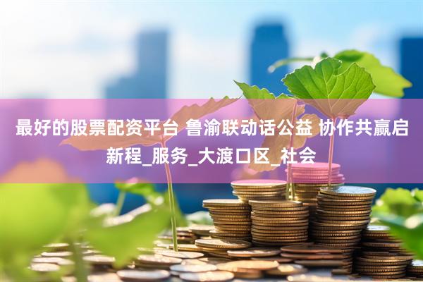 最好的股票配资平台 鲁渝联动话公益 协作共赢启新程_服务_大渡口区_社会