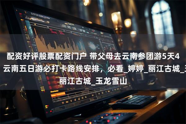 配资好评股票配资门户 带父母去云南参团游5天4晚费用，云南五日游必打卡路线安排，必看_婷婷_丽江古城_玉龙雪山