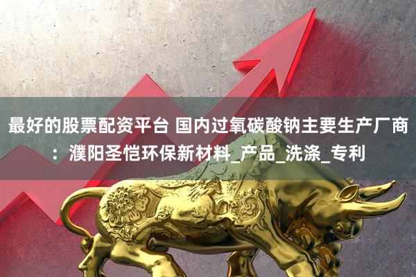 最好的股票配资平台 国内过氧碳酸钠主要生产厂商：濮阳圣恺环保新材料_产品_洗涤_专利