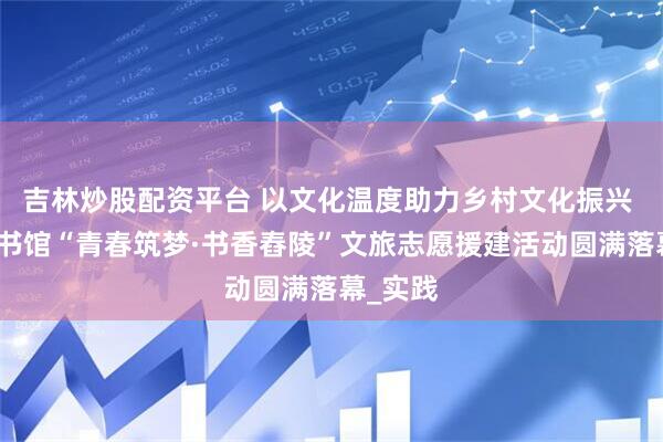 吉林炒股配资平台 以文化温度助力乡村文化振兴 湖南图书馆“青春筑梦·书香舂陵”文旅志愿援建活动圆满落幕_实践