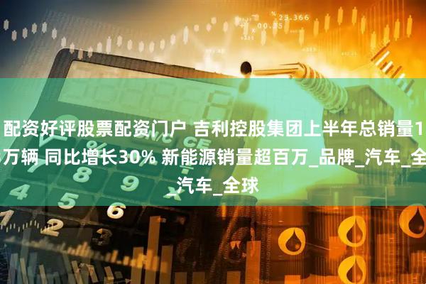 配资好评股票配资门户 吉利控股集团上半年总销量193万辆 同比增长30% 新能源销量超百万_品牌_汽车_全球
