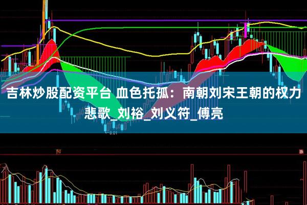 吉林炒股配资平台 血色托孤：南朝刘宋王朝的权力悲歌_刘裕_刘义符_傅亮