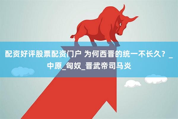 配资好评股票配资门户 为何西晋的统一不长久？_中原_匈奴_晋武帝司马炎