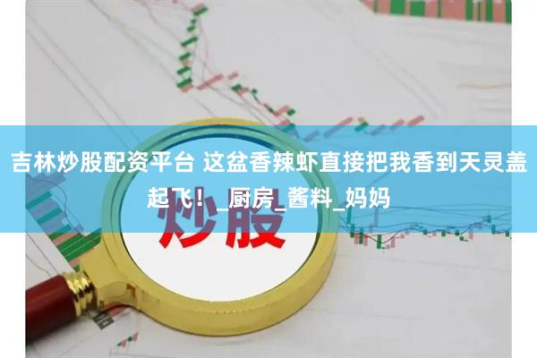 吉林炒股配资平台 这盆香辣虾直接把我香到天灵盖起飞！_厨房_酱料_妈妈