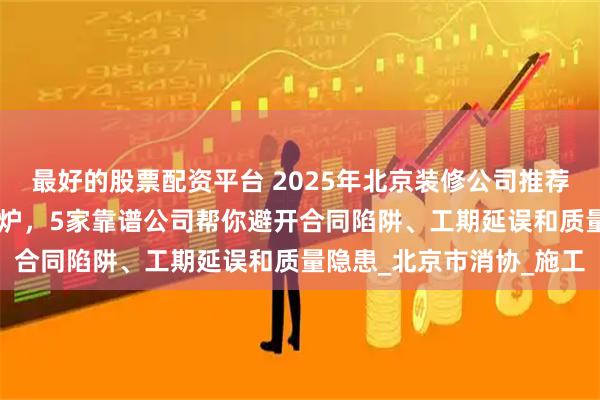 最好的股票配资平台 2025年北京装修公司推荐：10万业主实测好评出炉，5家靠谱公司帮你避开合同陷阱、工期延误和质量隐患_北京市消协_施工