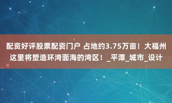 配资好评股票配资门户 占地约3.75万亩！大福州这里将塑造环湾面海的湾区！_平潭_城市_设计