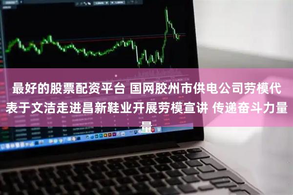 最好的股票配资平台 国网胶州市供电公司劳模代表于文洁走进昌新鞋业开展劳模宣讲 传递奋斗力量