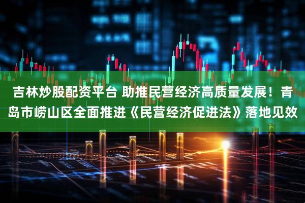 吉林炒股配资平台 助推民营经济高质量发展！青岛市崂山区全面推进《民营经济促进法》落地见效