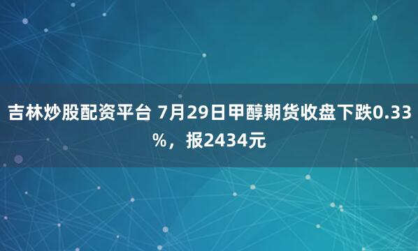吉林炒股配资平台 7月29日甲醇期货收盘下跌0.33%，报2434元