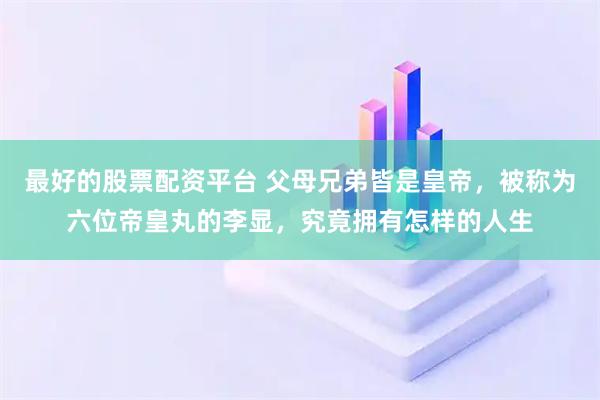 最好的股票配资平台 父母兄弟皆是皇帝，被称为六位帝皇丸的李显，究竟拥有怎样的人生