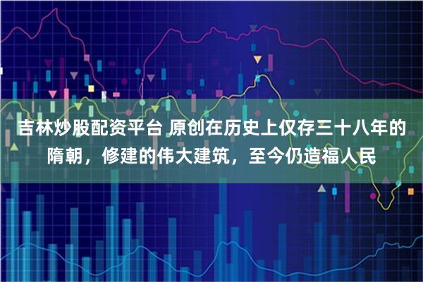 吉林炒股配资平台 原创在历史上仅存三十八年的隋朝，修建的伟大建筑，至今仍造福人民