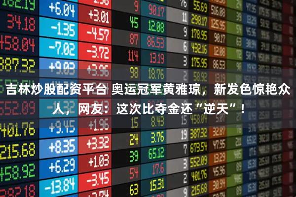 吉林炒股配资平台 奥运冠军黄雅琼，新发色惊艳众人，网友：这次比夺金还“逆天”！