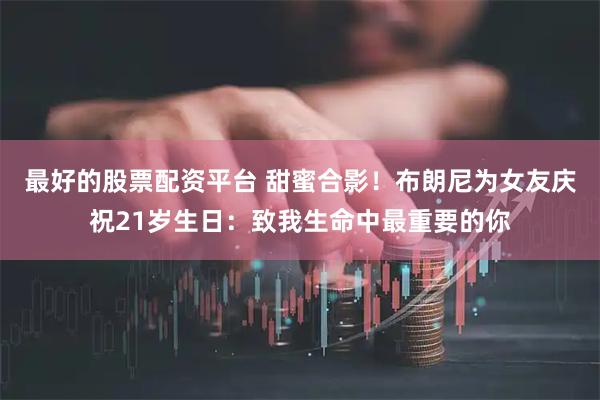 最好的股票配资平台 甜蜜合影！布朗尼为女友庆祝21岁生日：致我生命中最重要的你