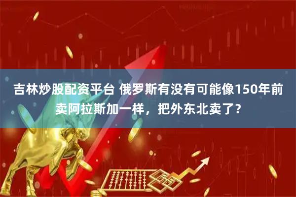 吉林炒股配资平台 俄罗斯有没有可能像150年前卖阿拉斯加一样，把外东北卖了？