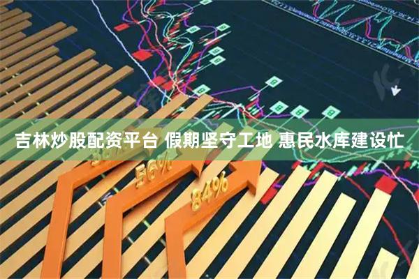 吉林炒股配资平台 假期坚守工地 惠民水库建设忙