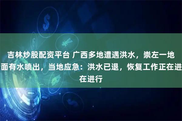 吉林炒股配资平台 广西多地遭遇洪水，崇左一地墙面有水喷出，当地应急：洪水已退，恢复工作正在进行