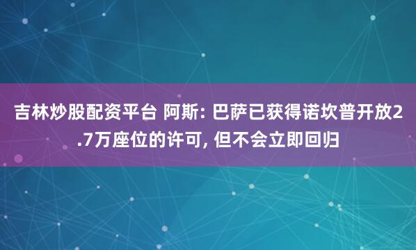 吉林炒股配资平台 阿斯: 巴萨已获得诺坎普开放2.7万座位的许可, 但不会立即回归