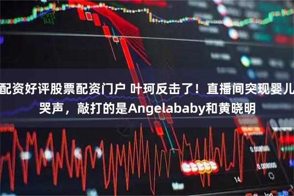 配资好评股票配资门户 叶珂反击了！直播间突现婴儿哭声，敲打的是Angelababy和黄晓明