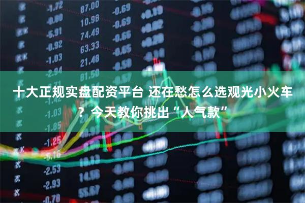 十大正规实盘配资平台 还在愁怎么选观光小火车？今天教你挑出“人气款”