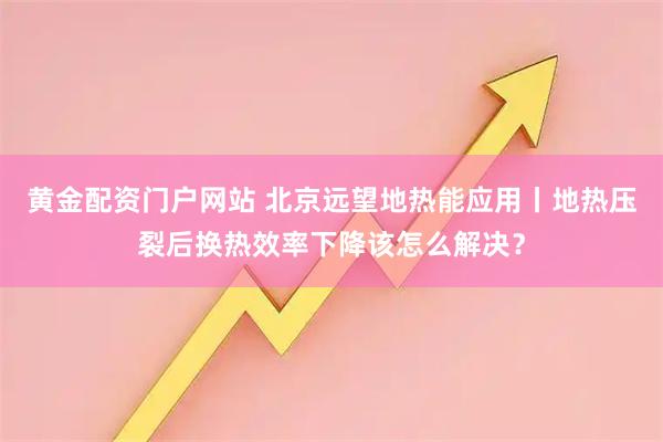 黄金配资门户网站 北京远望地热能应用丨地热压裂后换热效率下降该怎么解决？