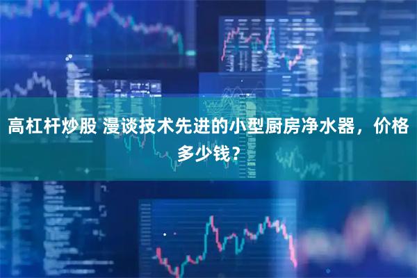 高杠杆炒股 漫谈技术先进的小型厨房净水器，价格多少钱？