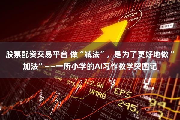 股票配资交易平台 做“减法”，是为了更好地做“加法”——一所小学的AI习作教学突围记