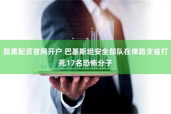 股票配资官网开户 巴基斯坦安全部队在俾路支省打死17名恐怖分子